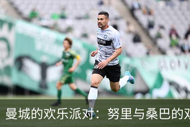 曼城的欢乐派对：努里与桑巴的双人秀！